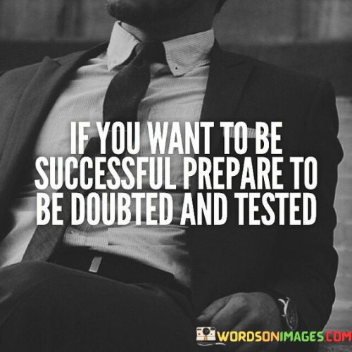 This statement highlights the challenges that often accompany the pursuit of success. It suggests that doubt and testing are natural parts of the journey to achieving one's goals.

The statement portrays doubt and testing as common experiences on the path to success. It implies that encountering skepticism and facing challenges are to be expected and should not be seen as deterrents.

In essence, the statement emphasizes the resilience required to navigate through doubt and testing. It implies that preparing mentally and emotionally for skepticism and obstacles is essential for staying determined and focused on the path to success. It conveys the idea that overcoming doubts and tests can actually be stepping stones toward achieving one's aspirations.