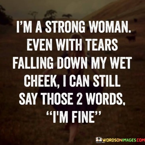 The quote "I'm a strong woman. Even with tears falling down my wet cheek, I can still say those two words: I'm fine" captures the resilience and strength of a woman who faces challenges and emotional turmoil with unwavering determination. It signifies the ability to maintain composure and portray a sense of strength even in the face of adversity. The quote highlights the power of inner strength, the ability to mask vulnerability, and the courage to persevere through difficult times.The statement "I'm a strong woman" establishes a sense of self-assurance and resilience. It acknowledges the inherent strength that lies within, suggesting that the individual possesses the fortitude to overcome obstacles and face hardships head-on.The quote emphasizes that even when tears fall down the person's cheeks, they can still utter the words "I'm fine." It reflects the ability to hide pain or emotional distress behind a facade of strength. It signifies the determination to maintain composure and project an image of stability, despite inner turmoil.Moreover, the quote portrays the complexity of emotions and the capacity to navigate through difficult circumstances. It suggests that tears and vulnerability do not undermine the person's strength, but rather serve as a testament to their courage and resilience. It challenges the assumption that strength is solely demonstrated through stoicism and the absence of tears, highlighting that strength can coexist with vulnerability.Furthermore, the quote encapsulates the experience of many strong individuals who face adversity but choose to persevere. It emphasizes the resilience to face challenges head-on, acknowledging that strength does not imply an absence of hardships but rather the ability to confront and overcome them.In essence, the quote celebrates the strength of a woman who can maintain composure and proclaim "I'm fine" even in the presence of tears and emotional turmoil. It underscores the inner resilience, determination, and courage that enable individuals to face challenges and navigate through difficult times. The quote challenges conventional notions of strength, highlighting that it is not about suppressing emotions but rather embracing vulnerability while still projecting a sense of fortitude. It serves as a reminder of the power that lies within individuals to overcome obstacles and find strength even in moments of tears and vulnerability.