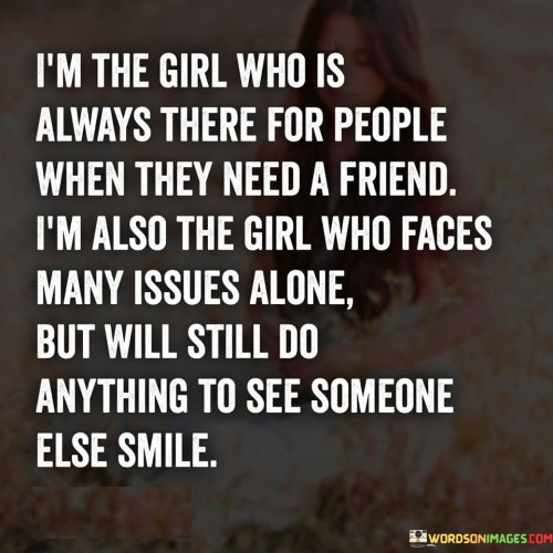 he quote "I'm the girl who is always there for people when they need a friend. I'm also the girl who faces many issues alone but will still do anything to see someone else smile" encapsulates the compassionate and selfless nature of an individual who consistently puts others' well-being before their own. It portrays a person who offers unwavering support and friendship to those around them, even while dealing with their own challenges. The quote highlights the innate desire to bring joy and happiness to others, demonstrating a remarkable ability to prioritize the needs of others despite personal struggles.The statement "I'm the girl who is always there for people when they need a friend" reflects the person's dependable and empathetic nature. It signifies their readiness to offer a listening ear, a comforting presence, and unwavering support to those who seek friendship or assistance. This characteristic underscores their role as a trusted confidant and a pillar of support in the lives of others.
The quote further acknowledges that this same individual faces numerous issues alone. It indicates that despite their personal battles, they continue to maintain a resilient and self-sufficient stance. This suggests a level of strength and independence, demonstrating the capacity to endure challenges without relying heavily on others for support.Moreover, the quote highlights the person's unyielding dedication to bringing smiles to the faces of others. It portrays their selflessness and willingness to go to great lengths to ensure the happiness of those around them. This selfless act speaks to their kind-heartedness, demonstrating a genuine desire to alleviate the burdens of others and create moments of joy.Furthermore, the quote portrays the dichotomy between the person's own struggles and their unwavering commitment to uplifting others. It showcases their ability to put their own issues aside momentarily, prioritizing the well-being of those they care about. This reveals their immense capacity for empathy, compassion, and self-sacrifice.In essence, the quote celebrates an individual who consistently offers friendship, support, and kindness to others while concurrently facing their own challenges. It underscores their selfless nature, as they willingly prioritize the happiness of those around them. The quote serves as a reminder of the incredible ability of some individuals to navigate their own struggles while remaining a source of strength and comfort for others. It highlights their genuine concern for the well-being of others and their unwavering commitment to bringing smiles and joy to those in need