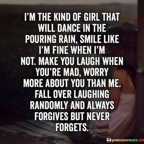 The quote "I'm the kind of girl that will dance in the pouring rain, smile like I'm fine when I'm not, make you laugh when you're mad, worry more about you than me, fall over laughing randomly, and always forgives but never forgets" beautifully captures the multifaceted nature of an individual who embodies resilience, compassion, and a zest for life. It portrays a person who finds joy in simple moments, maintains a positive demeanor despite personal struggles, brings happiness to others even in challenging times, and demonstrates a remarkable capacity for forgiveness tempered with a steadfast memory.The statement "I'm the kind of girl that will dance in the pouring rain" signifies the person's ability to find joy and embrace spontaneity even in adverse circumstances. It reflects their free-spirited nature and willingness to engage in experiences that bring happiness and a sense of liberation.The quote also highlights the person's tendency to smile like they're fine even when they're not. This suggests a strength and resilience in the face of personal struggles or hardships. It portrays their ability to put on a brave face, perhaps to shield others from their own pain or to maintain a positive outlook despite challenges.Moreover, the quote showcases the person's ability to bring laughter and joy to others, even in moments of anger or frustration. It underscores their empathetic nature and their inclination to prioritize the well-being and happiness of those around them. Their capacity to make others laugh reflects their genuine care and desire to uplift others.The quote further illustrates the person's selflessness by stating that they worry more about others than themselves. This highlights their compassionate nature, as they consistently prioritize the needs and concerns of those they care about over their own well-being.Furthermore, the quote alludes to the person's ability to find humor in everyday situations and spontaneously burst into laughter. This exemplifies their lightheartedness and their ability to find joy in the simplest of moments. It suggests their willingness to embrace laughter and create a positive atmosphere wherever they go.Lastly, the quote mentions the person's inclination to forgive but not forget. It suggests that while they may be forgiving and understanding, they also maintain a memory of past events or experiences. This demonstrates their ability to learn from past encounters and exercise discernment in future interactions.
In essence, the quote portrays an individual who embodies resilience, compassion, and a zest for life. It celebrates their ability to find joy in simple moments, maintain a positive demeanor in the face of personal struggles, bring happiness to others even in challenging times, prioritize the needs of others, embrace laughter, and exercise forgiveness tempered with a steadfast memory. The quote serves as a reminder of the complexity and beauty of the human spirit and the capacity for resilience, empathy, and joy even amidst life's difficulties.