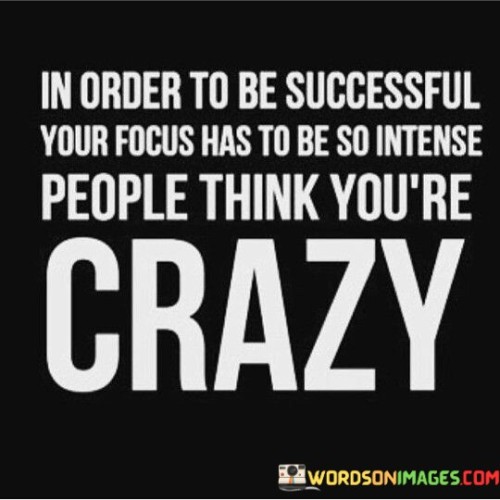 This statement highlights the intensity of focus required for success. It suggests that achieving high levels of success often demands an unwavering commitment that may seem extreme to others.

The statement portrays the correlation between intense focus and the perception of being unconventional. It implies that the level of dedication and concentration needed for success can appear extraordinary to those who haven't experienced it themselves.

In essence, the statement emphasizes that extraordinary success necessitates an extraordinary level of dedication. It conveys the idea that when individuals channel their energies intensely into their goals, their actions might be seen as unconventional by others. However, it's this very intensity that can lead to exceptional achievements, challenging the norms and expectations of what is considered "normal" or "sane."