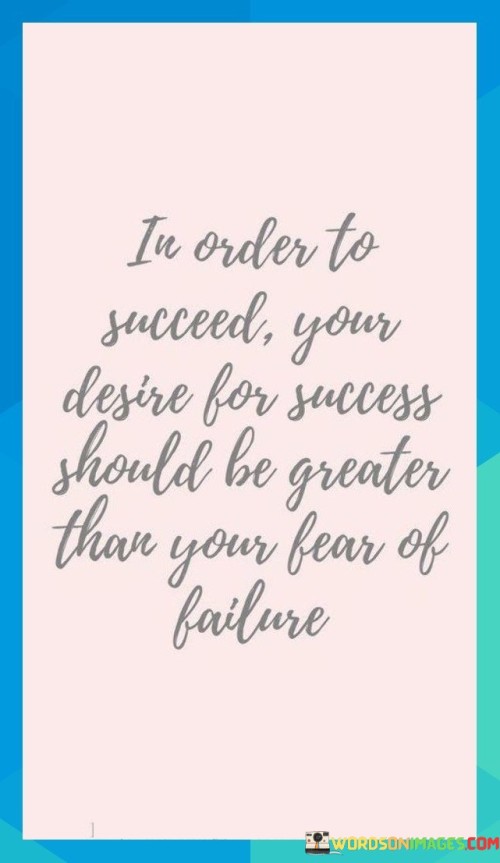 This statement underscores the importance of motivation and mindset in achieving success. It suggests that having a strong desire for success is crucial, as it should outweigh any fear of failure.

The statement portrays success as a balance between desire and fear. It implies that the drive to succeed should be so potent that it overpowers any apprehensions or hesitations about potential failures.

In essence, the statement highlights the power of motivation in overcoming obstacles. It conveys that when the desire for success is truly intense, it can mitigate the fear of failure and push individuals to take risks and persist despite challenges. This alignment of desire and fear creates a psychological impetus that propels individuals toward their goals.