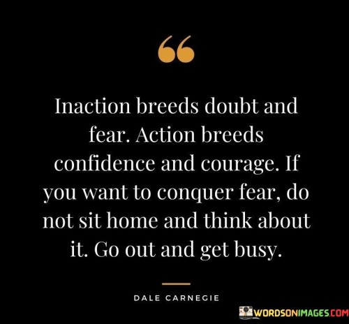 The quote "Inaction breeds doubt and fear; action breeds confidence and courage. If you want to conquer fear, do not sit home and think about it. Go out and get busy" emphasizes the transformative power of taking action in the face of fear and uncertainty. The first part of the quote highlights the negative consequences of inaction. When we allow ourselves to be immobilized by doubt and fear, we become paralyzed and unable to move forward. Doubt and fear can cloud our judgment and erode our self-confidence, making it difficult to take the necessary steps to achieve our goals. On the other hand, the second part of the quote emphasizes the positive impact of taking action. When we take action, we build confidence in our abilities and develop the courage to face challenges head-on. Action propels us forward and opens up new possibilities, allowing us to overcome obstacles and achieve our objectives. The quote offers valuable advice on conquering fear. Instead of dwelling on our fears and allowing them to hold us back, the quote urges us to confront our fears by taking action. By getting busy and engaging in purposeful activities, we shift our focus away from our anxieties and doubts, and we begin to build the momentum needed to overcome fear. The quote also highlights the importance of proactivity and initiative. Waiting for fear to subside on its own is often counterproductive. Taking action, even small steps, helps to build momentum and breaks the cycle of doubt and fear.  In conclusion, the quote "Inaction breeds doubt and fear; action breeds confidence and courage. If you want to conquer fear, do not sit home and think about it. Go out and get busy" emphasizes the transformative power of action in overcoming fear and uncertainty. By taking proactive steps towards our goals, we build confidence in ourselves and develop the courage to face challenges. Rather than succumbing to doubt and fear, the quote encourages us to be proactive and embrace action as the key to conquering fear and achieving our aspirations.