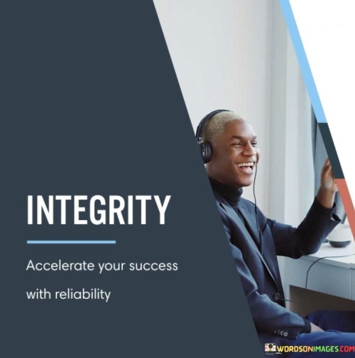 This phrase emphasizes the role of integrity and reliability in expediting success. It suggests that maintaining a high standard of honesty and dependability can significantly enhance the pace at which one achieves their goals.

The phrase portrays integrity as a catalyst for success. It implies that by consistently adhering to ethical principles and demonstrating reliability, individuals can establish a solid foundation for their endeavors.

In essence, the phrase underscores the intertwining of integrity and reliability in the pursuit of success. It conveys that these qualities not only contribute to personal character but also play a vital role in building trust, fostering collaboration, and creating a positive reputation—all of which can accelerate the journey toward achieving one's aspirations.