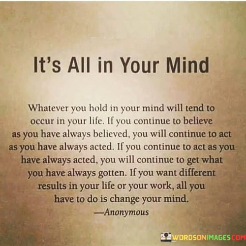 The quote "Whatever you hold in your mind will tend to occur in your life. If you continue to believe as you have always believed, you will continue to act as you have always acted. If you continue to act as you have always acted, you will continue to get what you have always gotten. If you want different results in your life or your work, all you have to do is change your mind" underscores the power of our thoughts and beliefs in shaping our reality and outcomes in life. Our minds are incredibly influential in manifesting our experiences. The quote suggests that the thoughts and beliefs we hold in our minds have a profound impact on the actions we take, which, in turn, shape the results we achieve. When we consistently hold onto certain beliefs and continue to think in familiar patterns, our behaviors and decisions reflect those beliefs. As a result, our actions become predictable, leading to outcomes that mirror what we have experienced in the past. However, the quote also offers a message of hope and empowerment. It asserts that if we desire different results in our lives or work, we have the ability to bring about change simply by altering our mindset. By consciously choosing to change our thoughts, beliefs, and attitudes, we can open ourselves up to new possibilities and opportunities. Embracing a more positive and optimistic outlook can lead to more proactive and innovative actions, which may yield different and more favorable outcomes. The quote encourages self-awareness and self-reflection, urging us to challenge any limiting beliefs or negative thought patterns that may be holding us back. It emphasizes the importance of taking responsibility for our thoughts and beliefs, as they directly influence our actions and the quality of our lives. In conclusion, the quote emphasizes the significance of our thoughts and beliefs in shaping our reality. It reminds us that the way we perceive and interpret the world directly influences our actions and outcomes. By choosing to change our mindset and adopting more empowering beliefs, we can create positive shifts in our lives and work, leading to different and more fulfilling results. The quote serves as a powerful reminder of the transformative potential we possess within ourselves to create the life we desire.