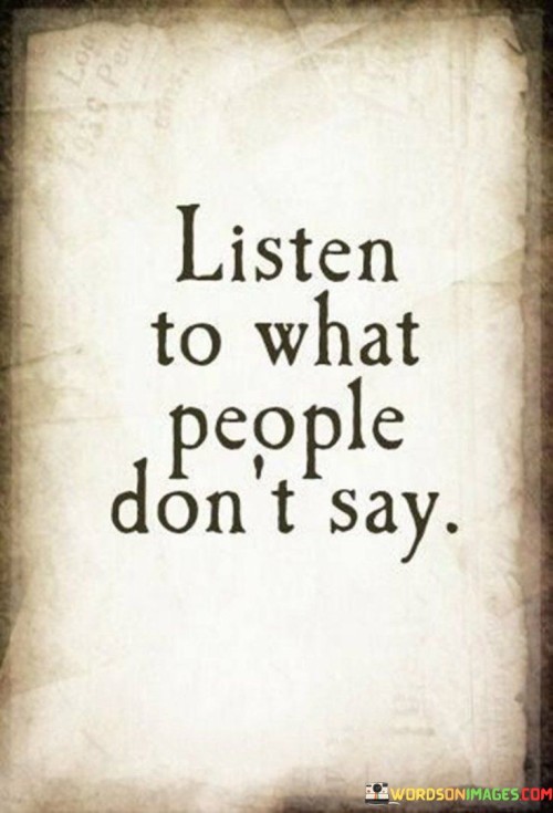 This quote encourages us to pay attention to the unspoken words and emotions of others. It's like hearing the melody between the lyrics of a song. Sometimes, what people don't say can reveal more than what they do say.

Communication isn't just about words; it includes body language, tone, and context. When you listen to what people don't say, you become attuned to their feelings and thoughts that they may be hesitant to express verbally. It's like reading between the lines of a story to grasp the deeper meaning.

Understanding the unspoken can enhance your relationships and empathy. By being attentive to subtle cues, you can offer support, connect on a deeper level, and provide comfort when needed. It's like being a detective, piecing together the unsaid to create a more complete picture of someone's emotions and needs. So, remember that in conversations, the unspoken can be just as significant as the spoken words.