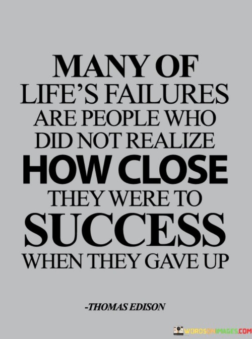 This statement highlights the potential pitfalls of giving up too soon. It suggests that a considerable number of failures in life occur because individuals were unaware of how close they were to achieving success when they chose to quit.

The statement portrays the relationship between persistence and success. It implies that success often requires enduring challenges and setbacks, as those who give up prematurely might miss out on the breakthrough they were on the verge of achieving.

In essence, the statement conveys a message of perseverance. It underscores the importance of staying committed and resilient, even in the face of difficulties. By persevering through tough times, individuals increase their chances of realizing their aspirations and experiencing the success they were striving for