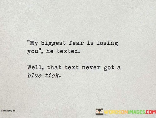 The quote conveys the vulnerability of fearing loss. "Biggest fear is losing you" expresses deep concern. "Text never got a blue tick" signifies lack of response. The quote underscores the uncertainty and anxiety of not receiving acknowledgment in a critical moment.

The quote underscores the impact of unresponsive communication. It reflects the heightened emotional tension of waiting for a reply. "Never got a blue tick" emphasizes the lack of confirmation, symbolizing the anxiety of not knowing how the other person feels.

In essence, the quote speaks to the power of communication in relationships. It highlights the emotional distress caused by unanswered messages. The quote captures the anxiety of seeking assurance and the uncertainty that comes with unacknowledged feelings, illustrating the emotional challenges of modern communication.