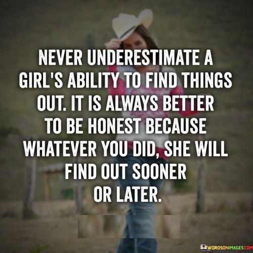 The quote "Never underestimate a girl's ability to find things out. It is always better to be honest because whatever you did, she will find out sooner or later" underscores the astuteness, intuition, and perceptiveness of women. It warns against underestimating their ability to uncover the truth and emphasizes the importance of honesty in any relationship or situation. The quote suggests that even if someone attempts to conceal their actions, a woman's inherent ability to discover the truth will ultimately prevail.The statement "Never underestimate a girl's ability to find things out" highlights the perceptive nature of women. It implies that women possess a keen sense of observation, intuition, and an innate ability to detect inconsistencies or hidden information. It serves as a reminder not to underestimate their capacity to uncover secrets or hidden truths.The quote further emphasizes the significance of honesty. It suggests that being truthful and transparent from the beginning is preferable because women have a remarkable ability to uncover dishonesty or deceit, regardless of how well-concealed it may be. It underscores the importance of establishing trust and maintaining integrity in relationships, knowing that any attempts to hide the truth will likely be revealed eventually.Moreover, the quote acknowledges that a woman's intuition and investigative skills can uncover the truth sooner or later. It alludes to the notion that women possess an inherent sense of discernment and the determination to uncover the reality behind any situation. It serves as a reminder that attempts to deceive or withhold information are ultimately futile, as the truth will come to light.Furthermore, the quote carries a message of accountability and responsibility. It implies that individuals should embrace honesty and integrity as a foundational principle in their actions and relationships. It suggests that the repercussions of dishonesty are inevitable, emphasizing the importance of making ethical choices and being truthful from the start.In essence, the quote highlights the perceptive and intuitive nature of women and their ability to uncover the truth. It underscores the significance of honesty and integrity in relationships, warning against underestimating a woman's capacity to detect deception. The quote serves as a reminder of the importance of transparency, accountability, and ethical behavior, as attempts to conceal the truth will ultimately be futile. It acknowledges the power of a woman's intuition and serves as a call for individuals to prioritize honesty in their interactions and relationships, recognizing that the truth will inevitably be revealed, reinforcing the notion that honesty is the best policy.