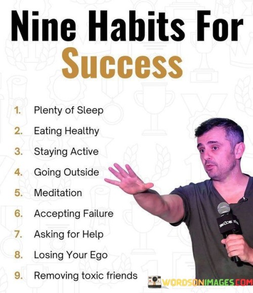 This list outlines nine habits that contribute to success:

Plenty of Sleep: Prioritizing sufficient sleep supports cognitive function, mood, and overall well-being, enabling you to perform at your best.

Eating Healthy: A balanced diet fuels your body and mind, providing the energy and nutrients needed for optimal performance.

Staying Active: Regular physical activity boosts both physical and mental health, enhancing focus, creativity, and stress management.

Going Outside: Spending time outdoors offers a change of environment, fresh air, and natural light, which can invigorate your mind and reduce stress.

Meditation: Practicing mindfulness through meditation cultivates mental clarity, emotional resilience, and the ability to stay present in challenging situations.

Accepting Failure: Viewing failure as a learning opportunity fosters growth, adaptability, and the willingness to take calculated risks.

Asking for Help: Seeking guidance and support from others acknowledges that collaboration and learning from different perspectives are key to success.

Losing Your Ego: Humility encourages open-mindedness, receptivity to feedback, and a willingness to learn from both successes and failures.

Removing Toxic Friends: Surrounding yourself with positive and supportive individuals promotes a healthy mindset and a conducive environment for personal growth.