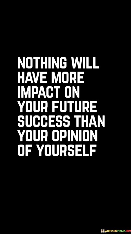 This statement emphasizes the profound influence of self-perception on future success. It suggests that the way you view yourself holds the greatest power to shape the outcomes you achieve.

The statement portrays self-opinion as a determining factor in success. It implies that your level of self-confidence, self-worth, and self-belief significantly impact the choices you make and the efforts you put forth.

In essence, the statement underscores the role of self-esteem in shaping one's path. It conveys that a positive self-image and a strong sense of self can propel you forward, leading to better decisions, increased motivation, and a greater capacity to overcome challenges on your journey toward success.