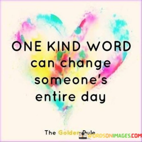 A simple, kind word holds incredible power. Picture this: someone's having a tough day, feeling down and out. Then, out of the blue, a kind word comes their way. It's like a ray of sunshine breaking through the clouds. That one word can flip their entire day from gloomy to bright.

We all carry our own burdens, and sometimes, all it takes is a small gesture, like a kind word, to make someone's load a bit lighter. It's like tossing a pebble into a pond; the ripple effect spreads positivity and warmth.

So, remember, your words have the potential to be that pebble, that ray of sunshine. Don't underestimate the impact of a single, kind word. It can transform someone's day and, in turn, create a chain reaction of kindness in the world.