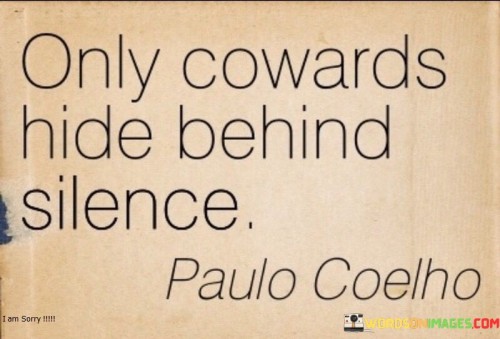 The quote "Only cowards hide behind silence" suggests that silence can be used as a shield or refuge by those who lack courage or fear facing the truth or taking responsibility for their actions. Silence can be a powerful tool, but it can also be a way to avoid confrontation, accountability, or difficult conversations. When someone chooses to remain silent instead of speaking up or addressing issues, it may indicate a reluctance to face challenges or difficult situations. In certain situations, silence can be interpreted as a lack of courage to express one's thoughts, opinions, or emotions. Instead of standing up for what is right or voicing their concerns, cowards may opt to remain silent to avoid potential conflicts or uncomfortable situations. Furthermore, hiding behind silence can be a form of evasion, as individuals may use it to avoid taking responsibility for their actions or decisions. They may choose to stay quiet to escape the consequences of their behavior or to evade accountability for the impact of their choices on others. Conversely, courage often involves speaking up and expressing oneself honestly, even in challenging circumstances. It requires facing difficult conversations head-on, even when it may be uncomfortable or daunting. Courageous individuals understand the importance of open communication and the power of speaking their truth. They are willing to confront difficult situations, take responsibility for their actions, and address issues openly and honestly. In conclusion, the quote "Only cowards hide behind silence" points out that silence can be a way for individuals to avoid facing challenges, taking responsibility, or expressing their true thoughts and emotions. Courageous individuals, on the other hand, embrace open communication and are willing to speak up and face difficult situations with honesty and integrity. The quote serves as a reminder that true strength lies in the willingness to confront challenges and address issues directly, rather than hiding behind silence as a means of evasion or escape.