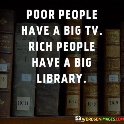 The quote "Poor people have a big TV, rich people have a big library" highlights the contrast in priorities and spending habits between individuals with different financial mindsets. In this context, the term "poor people" refers to those who may not have significant financial resources, while "rich people" refers to those who are financially prosperous and have accumulated wealth. The quote suggests that people with limited financial means may prioritize immediate gratification and material possessions, such as a big TV, which can provide entertainment and distraction. On the other hand, wealthy individuals are portrayed as valuing knowledge and self-improvement, as evidenced by their investment in building a vast library. Having a big TV may symbolize a focus on leisure and entertainment, which can be enjoyable but may not necessarily contribute significantly to personal growth or long-term success. It can represent a preference for instant gratification and passive consumption of content. In contrast, having a big library symbolizes a commitment to education, learning, and self-development. Books are a valuable source of knowledge, and building a library reflects a desire to continually expand one's understanding of the world and acquire new skills. The quote does not imply that owning a TV is inherently negative or that wealthy individuals do not enjoy leisure activities. Instead, it underscores the importance of balancing immediate pleasures with long-term investments in self-improvement and education. Furthermore, the quote suggests that wealth is not solely determined by material possessions but also by the mindset and habits of individuals. Building a library and investing in knowledge can lead to personal growth, critical thinking, and the ability to make informed decisions, which are essential attributes for achieving financial success and prosperity. In conclusion, the quote "Poor people have a big TV, rich people have a big library" contrasts the spending habits and priorities of individuals with different financial mindsets. It encourages a focus on self-improvement, education, and the value of knowledge as a means to achieve long-term success and prosperity. Ultimately, wealth is not only measured by material possessions but also by the willingness to invest in one's personal growth and continuous learning.