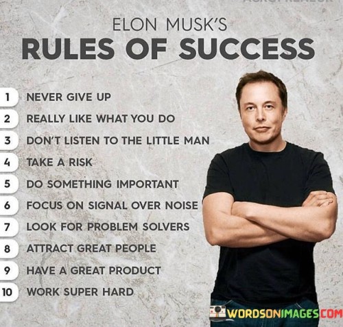 Certainly! It looks like you've provided a list of rules for success. Here they are summarized:
Never Give Up: Persistence is crucial for achieving success. Refuse to give up, even when faced with challenges.Really Like What You Do: Passion drives success. Finding genuine enjoyment in your pursuits keeps you motivated and committed.Don't Listen to the Little Man: Ignore naysayers and doubt. Trust your instincts and stay focused on your goals.Take a Risk: Calculated risks can lead to big rewards. Embrace challenges that offer growth opportunities.Do Something Important: Focus on meaningful endeavors that make a positive impact. Contributing value is a pathway to success.Focus on Signal Over Noise: Filter out distractions and concentrate on what truly matters. Prioritize meaningful tasks.Look for Problem Solvers: Surround yourself with individuals who offer solutions and share your drive for success.Attract Great People: Collaborate with talented and motivated individuals. A strong team can amplify success. Have a Great Product: Quality matters. Offer products or services that stand out for their excellence.Work Super Hard: Diligence and effort are essential. Hard work often leads to exceptional results.