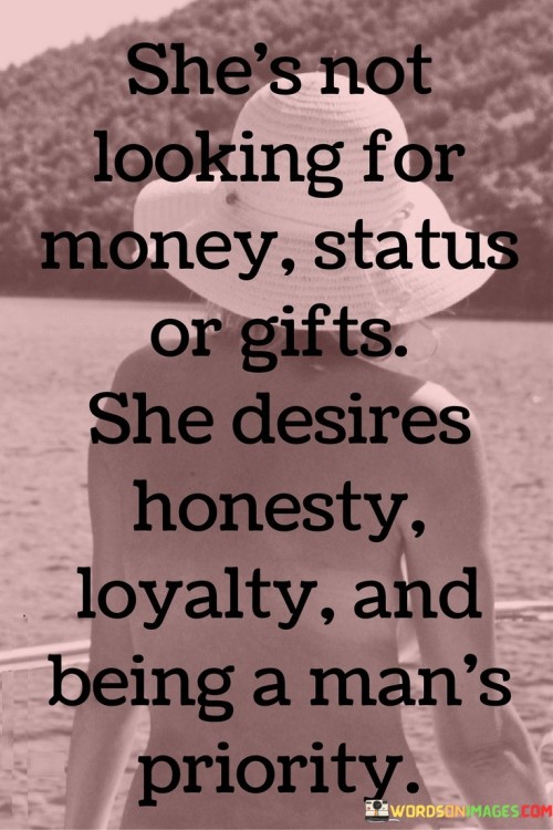 The quote "She's not looking for money, status, or gifts. She desires honesty, loyalty, and being a man's priority" encapsulates the essence of what truly matters to a woman in a relationship. It emphasizes that material possessions, societal status, or lavish gifts are not the primary factors that attract her. Instead, she values qualities such as honesty, loyalty, and being a man's priority. The quote highlights the importance of emotional connection, trust, and prioritization in building a meaningful and fulfilling relationship.

The statement "She's not looking for money, status, or gifts" signifies that the woman described does not prioritize material wealth, social standing, or materialistic gestures. She seeks something deeper and more meaningful in a partner. This portrayal challenges the notion that external symbols of success are the key to capturing her heart. It suggests that she values qualities that go beyond superficial trappings, seeking a connection based on shared values and emotional compatibility.

Furthermore, the quote emphasizes her desire for honesty and loyalty. These qualities are considered fundamental for building trust, fostering open communication, and maintaining a strong foundation in a relationship. It suggests that she values a partner who is truthful, transparent, and committed to the relationship. The emphasis on honesty and loyalty underscores the importance of trust, emotional security, and a sense of reliability in her relationships.

Moreover, the quote highlights the significance of being a man's priority. It implies that she desires a partner who values and prioritizes her in his life. This means being attentive, supportive, and making her a central focus in his actions and decisions. It signifies her longing for a deep emotional connection where she feels cherished, respected, and valued by her partner.

In essence, the quote celebrates the woman's focus on qualities that truly matter in a relationship. It emphasizes her prioritization of honesty, loyalty, and being a man's priority over superficial attributes or materialistic gestures. The quote challenges the notion that external factors determine the worth of a relationship, highlighting the importance of emotional connection, trust, and commitment. It serves as a reminder that true fulfillment in a relationship lies in the shared values, mutual respect, and emotional bond between two individuals. Ultimately, the quote portrays a woman who seeks authenticity, emotional connection, and a partner who values her as a priority in his life, recognizing that these qualities are the true foundations of a meaningful and fulfilling relationship.