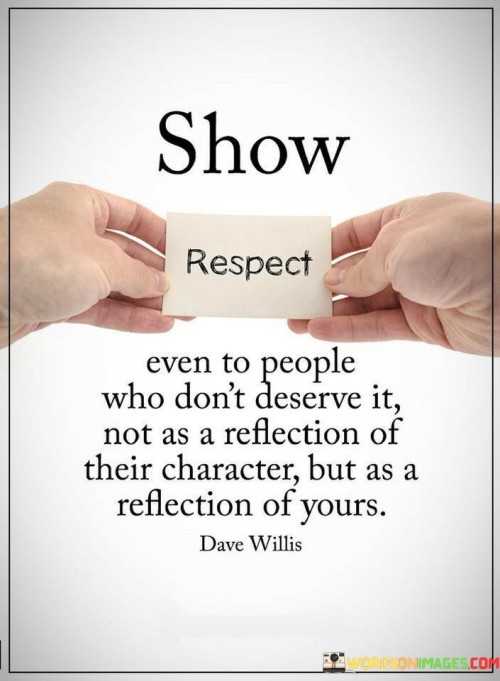 The quote "Show respect even to people who don't deserve it, not as a reflection of their character, but as a reflection of yours" emphasizes the importance of practicing respect and kindness towards others, regardless of their actions or behavior. It suggests that showing respect is not solely about the other person's worthiness, but rather a reflection of one's own character and values. Respect is a fundamental aspect of human interaction and plays a crucial role in fostering positive relationships and a harmonious society. Treating others with respect, even when they may not seem to deserve it, demonstrates a level of maturity, empathy, and emotional intelligence. Instead of allowing the behavior of others to dictate our own actions, choosing to show respect reflects our own integrity and principles. It shows that we are capable of rising above negativity and treating others with dignity, regardless of any disagreements or differences. Furthermore, displaying respect towards others, even in challenging situations, can have a profound impact on how we are perceived by others. It communicates a sense of grace, self-control, and fairness, which can be admired and respected by those around us. Moreover, showing respect can also influence the behavior of others. When we lead by example and treat people with respect, we encourage a positive and respectful environment, fostering a culture of understanding and compassion. However, it is essential to note that showing respect does not mean condoning or accepting harmful behavior. Setting boundaries and standing up against mistreatment is equally important. Respectful behavior does not equate to allowing others to take advantage of us or tolerate disrespect towards ourselves or others. In conclusion, the quote emphasizes the significance of showing respect to all individuals, regardless of their actions or deservingness. Demonstrating respect reflects our own character and values, promoting understanding, empathy, and positive interactions. It fosters an environment of mutual respect and contributes to building a compassionate and harmonious society. By treating others with respect, we not only uplift ourselves but also inspire and encourage respectful behavior in others.