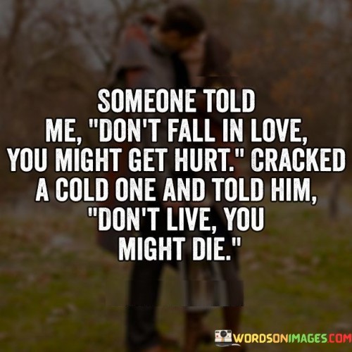 This response cleverly turns the cautionary advice about not falling in love on its head. It suggests that just as falling in love might lead to heartbreak, living life without experiencing love could result in a lack of fulfillment.

The response uses humor and wordplay to convey the idea that avoiding love altogether can be just as limiting as avoiding any potential pain. It implies that avoiding love to prevent hurt is similar to avoiding living to prevent the risk of death.

In essence, the response speaks to the paradox of life, where avoiding pain can also mean missing out on valuable experiences. It's a witty way to remind us that while love comes with the possibility of pain, it also brings the potential for joy, growth, and meaningful connections. It's a reminder to embrace life fully, despite the potential challenges and risks.