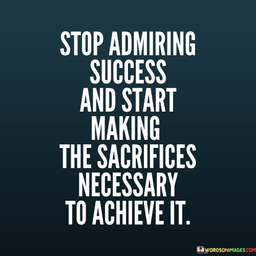 The quote advises a shift from admiration to action. The first paragraph suggests that mere admiration of success isn't enough; it's vital to take tangible steps towards it. The quote implies that success requires making sacrifices and embracing challenges.

The second paragraph emphasizes the importance of sacrifices. It implies that achieving success demands giving up certain comforts or immediate gratification for long-term gains. The quote conveys that admiration alone won't lead to accomplishments; active commitment and dedication are essential.

The third paragraph underscores the transformative potential of action. The quote conveys that the process of making sacrifices and working towards success shapes character and determination. It encourages readers to transition from passive admiration to active engagement, indicating that tangible effort and personal commitment are the pathways to turning admiration into personal achievement.