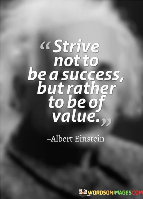 The quote "Strive not to be a success but rather to be of value" highlights the importance of focusing on creating value and making a meaningful impact, rather than solely pursuing personal success or recognition. In today's competitive world, the emphasis on achieving success, wealth, and fame can sometimes overshadow the significance of contributing positively to the lives of others and the broader community. However, the quote encourages individuals to shift their mindset and prioritize being of value to others. Being of value means offering something meaningful, helpful, or beneficial to others. It involves using one's skills, talents, and resources to make a positive difference in the lives of those around them. Whether it's through their work, relationships, or contributions to society, individuals who prioritize value seek to create lasting, meaningful impact.  Focusing on being of value also aligns with a more selfless and altruistic approach to life. It encourages individuals to look beyond their own self-interests and consider how they can serve others and contribute to the greater good.  By striving to be of value, individuals can find greater fulfillment and satisfaction in their endeavors. Making a positive impact on others and seeing the difference they can make in the lives of others can be incredibly rewarding and enriching. Additionally, being of value can lead to success in a more authentic and meaningful sense. When individuals prioritize creating value, success often follows as a natural byproduct of their positive contributions. They become recognized and respected for their genuine impact, and others are drawn to their purpose-driven efforts. In conclusion, the quote serves as a reminder that true fulfillment and success come from striving to be of value rather than solely seeking personal success. By focusing on creating meaningful impact and serving others, individuals can find greater purpose and satisfaction in their lives. Being of value not only benefits those around us but also leads to a more genuine and lasting form of success that goes beyond material achievements.