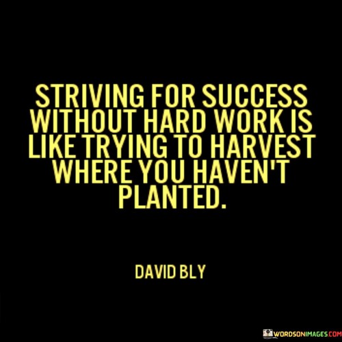 This analogy draws a parallel between achieving success and reaping what you sow. The quote implies that expecting success without putting in the necessary effort is akin to expecting a harvest from land where you haven't planted any seeds.

In the second paragraph, the quote compares the act of trying to harvest without planting to striving for success without hard work. It suggests that success is a result of diligent and persistent effort, much like a bountiful harvest requires careful cultivation and nurturing.

In the third paragraph, the quote conveys the idea that success doesn't come magically; it's a product of the effort invested. Just as you can't expect crops to grow without planting and tending to them, you can't expect to achieve success without putting in the required hard work and dedication. Overall, the quote underscores the importance of effort, diligence, and commitment on the path to success.