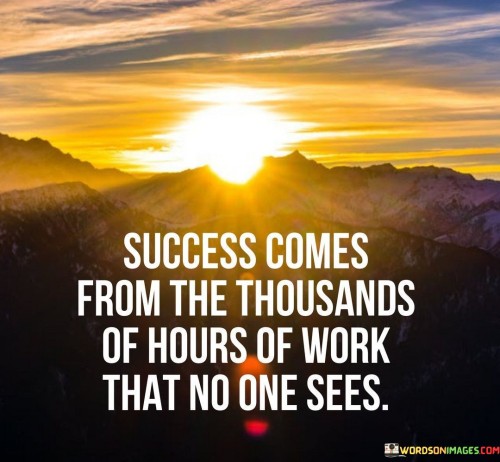 This statement highlights the hidden effort behind success. It suggests that achievements are the result of countless hours of labor that often go unnoticed by others.

The quote implies that success isn't instantaneous; it's the outcome of sustained, often behind-the-scenes, work. It conveys the idea that while the end result might appear impressive, it's the hours of dedicated effort in the background that truly shape that success.

In essence, the quote underscores the importance of persistence and dedication. It emphasizes that success is built on a foundation of hard work and commitment, even when the world isn't watching. This work ethic, carried out consistently over time, is what ultimately propels individuals toward their desired accomplishments.