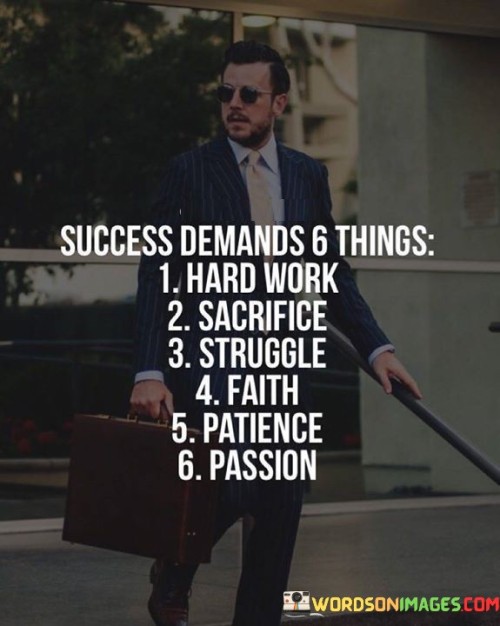 Certainly! You've listed six essential elements for success. Here they are summarized:

Hard Work: Diligent effort and consistent dedication are fundamental to achieving success.

Sacrifice: Achieving success often requires giving up immediate comforts or short-term gratification for long-term goals.

Struggle: Overcoming challenges and difficulties is integral to growth and eventual success.

Faith: Believing in yourself, your abilities, and your vision fuels the determination needed for success.

Patience: Success doesn't happen overnight; patience is essential to navigate the journey and setbacks.

Passion: A genuine love for what you're pursuing ignites the motivation and energy needed to overcome obstacles.