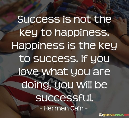 This quote challenges the conventional notion by suggesting that happiness, rather than success, is the true driver of achievement. It implies that finding joy in what you do leads to success, and that genuine passion is the catalyst for both happiness and accomplishment.

The quote underscores that happiness is the foundation for success. It conveys that when individuals genuinely love their pursuits, they naturally invest more effort and commitment, leading to positive outcomes.

Furthermore, the quote highlights the interconnectedness of happiness and success. It suggests that prioritizing happiness and aligning your work with your passions can lead to a fulfilling and prosperous journey.