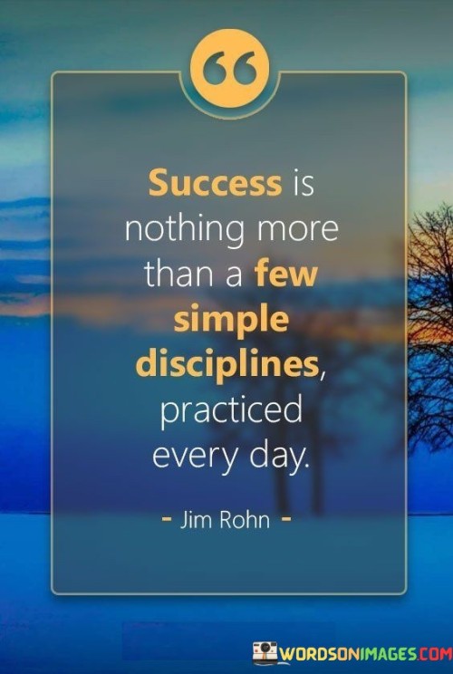 This quote simplifies success as the result of consistent daily practices. It suggests that achieving success doesn't require complex strategies, but rather a commitment to straightforward disciplines.

The quote implies that success isn't about grand gestures, but about small, consistent actions. It conveys that mastering simple disciplines over time can lead to meaningful achievements.

Furthermore, the quote highlights the power of consistency. It suggests that sustained effort in practicing fundamental disciplines is a key factor in realizing long-term success.

In essence, the quote underscores the idea that success is accessible through everyday actions. It conveys that by focusing on and diligently practicing essential habits, individuals can steadily progress toward their goals and experience substantial success.