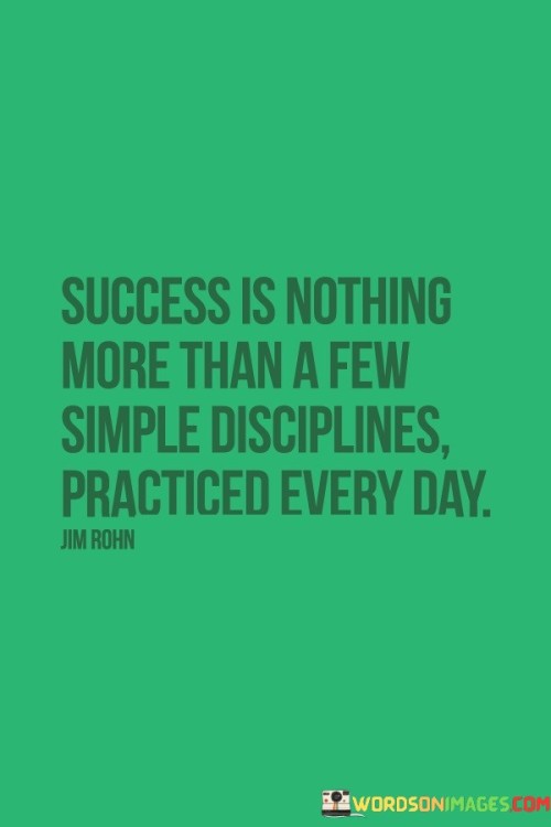 Certainly! You've provided a quote that emphasizes the role of consistent, daily disciplines in achieving success:

"Success is the outcome of embracing a handful of uncomplicated disciplines and making them a part of your daily routine."

This quote highlights that the path to success doesn't necessarily require complex strategies, but rather the commitment to practicing straightforward disciplines consistently. By integrating these simple habits into your daily life, you can steadily work toward achieving your goals and experiencing success.