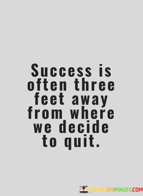 This quote vividly illustrates the proximity of success to the point of giving up. It suggests that often, success is incredibly close—just a short distance away from the moment when one decides to quit.

The quote implies that perseverance is key. It conveys that individuals might not realize how close they are to achieving their goals when they feel like quitting.

Furthermore, the quote highlights the significance of pushing through challenges. It suggests that the difference between success and giving up can be as small as the distance of three feet.