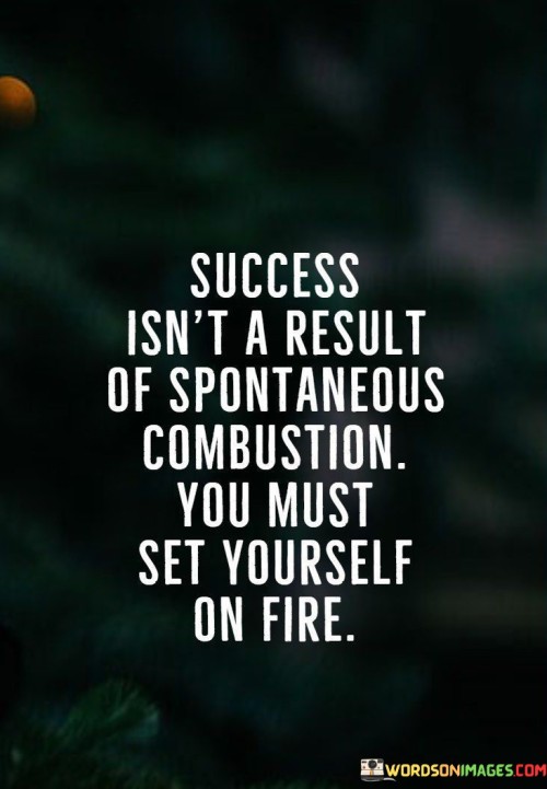 This quote humorously underscores the necessity of personal initiative in achieving success. It implies that success doesn't occur spontaneously; it requires self-driven determination and effort.

The quote suggests that success isn't an external event but a result of internal motivation. It conveys that individuals need to ignite their own passion and commitment to achieve remarkable outcomes.

Furthermore, the quote highlights the proactive role individuals play in their own success. It implies that waiting for success to happen won't yield results; instead, individuals must kindle their own enthusiasm, determination, and drive to set themselves on the path to achievement.