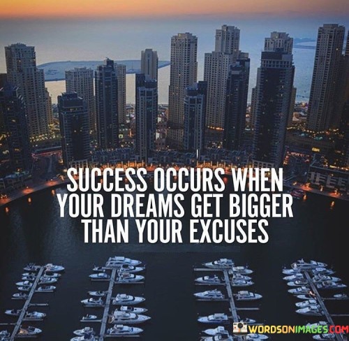 In the first paragraph, this quote underscores the transformative nature of success. It suggests that when the scope of one's dreams surpasses the limitations of excuses, true success is within reach. It conveys that the shift from focusing on barriers to envisioning ambitious goals is a pivotal step toward accomplishment.

The second paragraph highlights the role of mindset. It implies that nurturing expansive dreams requires a shift in thinking—a departure from self-imposed limitations. The quote conveys that once individuals allow their aspirations to become more significant than their excuses, they are more likely to take purposeful actions.

In the third paragraph, the quote emphasizes the motivational power of ambitious dreams. It implies that when dreams are grander than excuses, they serve as a driving force. The quote conveys that by nurturing substantial aspirations, individuals propel themselves forward, spurring proactive steps towards their goals and achieving success.