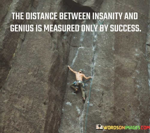 The quote "The distance between insanity and genius is measured" suggests that the boundary between extreme creativity and unconventional thinking (genius) and irrationality or madness (insanity) is not always clearly defined. It implies that individuals who exhibit remarkable innovation might be perceived as eccentric or even crazy by conventional standards.

This quote underscores the fine line that separates exceptional, groundbreaking ideas from those that might appear nonsensical at first glance. It implies that those who challenge norms and conventional thinking may sometimes be misunderstood or misjudged due to the unique nature of their ideas.

In conclusion, the quote prompts contemplation about the nature of innovation and the perception of genius. It highlights the intricate interplay between unconventional thinking and what might be perceived as irrationality, suggesting that societal perspectives play a role in determining how close or distant genius and insanity appear to be.