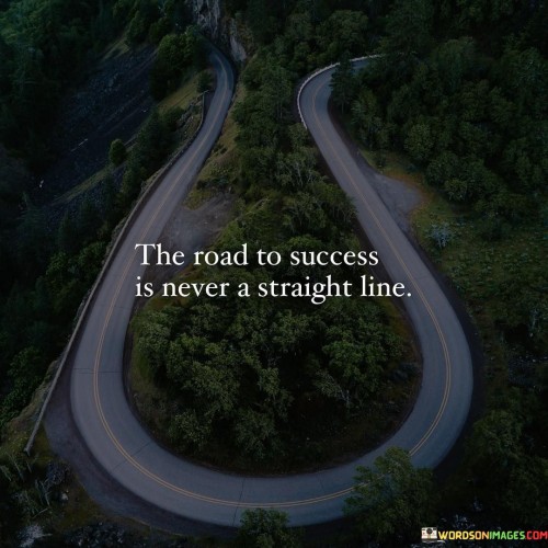 The quote "The road to success is never a straight line" conveys that the journey towards success is often marked by twists, turns, and unexpected deviations. It suggests that challenges, setbacks, and changes in direction are inherent parts of the path to achievement.

This quote underscores the unpredictable nature of the journey to success. It acknowledges that the process is dynamic and may require adjustments in strategies, overcoming obstacles, and adapting to changing circumstances.

In conclusion, the quote emphasizes the need for adaptability and resilience. By understanding that the path to success is seldom linear, individuals can prepare themselves mentally and emotionally for the ups and downs, ultimately embracing the challenges as valuable learning experiences on their way to accomplishing their goals.