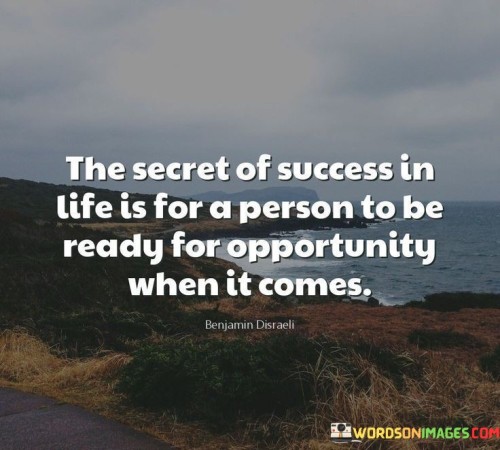 The quote "The secret of success in life is for a person to be ready for opportunity when it comes" emphasizes the importance of preparedness and readiness when encountering opportunities. It suggests that being equipped to seize chances as they arise is a key factor in achieving success.

This quote underscores the value of proactive readiness. It implies that success isn't just a matter of luck, but a result of being equipped with the skills, mindset, and resources necessary to capitalize on favorable moments.

In conclusion, the quote highlights the intersection of preparation and opportunity. By maintaining a state of readiness, individuals position themselves to make the most of potential opportunities, enhancing their chances of success in various aspects of life.