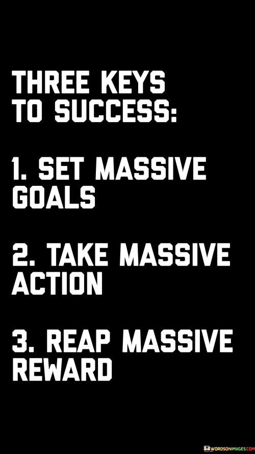 The quote "Three keys to success: Set massive goals, take massive action, reap massive rewards" outlines a succinct formula for achieving success. It suggests that setting ambitious objectives, taking determined and extensive steps, and ultimately reaping significant benefits are pivotal elements in the journey toward success.

This quote emphasizes the synergy between setting goals and taking action. It implies that the combination of clear objectives and unwavering effort leads to substantial outcomes.

In conclusion, the quote highlights the holistic approach to success. By aligning grand goals with persistent actions, individuals position themselves for substantial achievements and rewards, showcasing the interconnected nature of ambition, dedication, and the eventual fruits of one's labor.