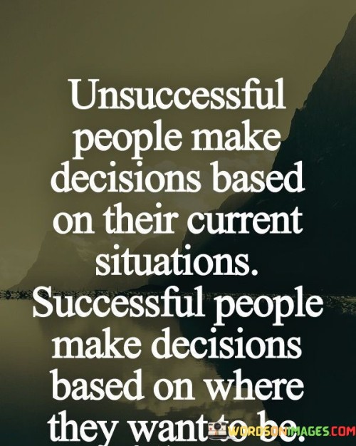 The quote "Unsuccessful people make decisions based on their current situations; successful people make decisions based on where they want to be" contrasts the decision-making approaches of those who succeed and those who don't. It suggests that while unsuccessful individuals focus on present circumstances, successful ones envision their desired future.

This quote emphasizes the importance of forward-thinking and goal-oriented decision-making. It implies that aligning decisions with future aspirations rather than current limitations is a key factor in achieving success.

In conclusion, the quote underscores the impact of decision-making on success. By prioritizing long-term goals and outcomes over immediate situations, individuals can steer their choices toward a trajectory that leads to accomplishments and personal growth.