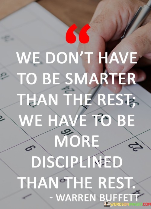 The quote "We don't have to be smarter than the rest; we have to be more disciplined than the rest" emphasizes the critical role of discipline in achieving success and surpassing the competition. While intelligence and knowledge are valuable assets, discipline is what translates potential into tangible results. It is the consistent effort, dedication, and self-control that enable individuals to stay focused on their goals and make steady progress towards them. Even if others possess greater intelligence or talent, discipline can bridge the gap and lead to extraordinary achievements. Discipline involves setting clear goals and taking deliberate actions to achieve them, even when faced with obstacles or distractions. It requires commitment and a willingness to make sacrifices in the pursuit of long-term objectives. This steadfast determination allows individuals to stay on track and avoid being swayed by short-term temptations or setbacks. Moreover, discipline cultivates consistency in actions and habits. It is the daily commitment to practice, learn, and improve that leads to mastery in any field. The quote suggests that it is not about being the most gifted or naturally talented; rather, it is about consistently putting in the effort to develop and refine one's skills. In competitive environments, whether in academics, sports, or business, discipline is often the differentiating factor between success and mediocrity. It allows individuals to stay focused on their own progress and growth, rather than being distracted or discouraged by the achievements of others. Discipline empowers individuals to stay true to their values, maintain a strong work ethic, and persevere even in the face of adversity. In conclusion, the quote highlights the significance of discipline in achieving success and outperforming others. Intelligence and talent are valuable, but without the commitment to self-discipline, they may not lead to significant accomplishments. It is the consistent effort, dedication, and determination to stay on course that allow individuals to reach their full potential and excel in their endeavors. By embracing discipline, individuals can maximize their abilities, overcome challenges, and rise above the competition, ultimately realizing their goals and aspirations.