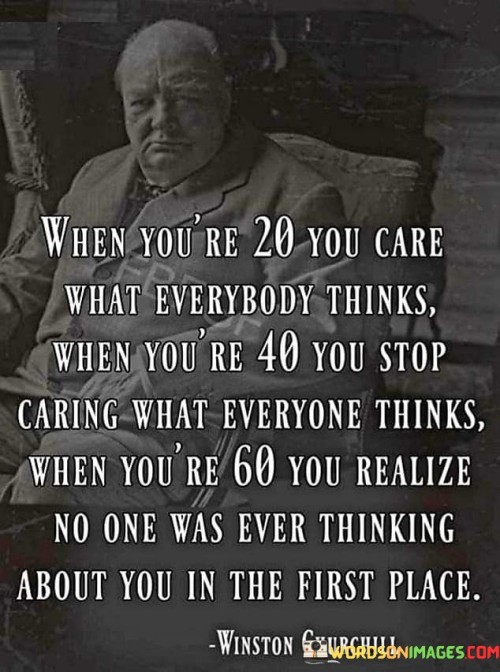 The quote "When you're 20, you care what everybody thinks, when you're 40 you stop caring what everyone thinks, when you're 60 you realize no one was ever thinking about you in the first place" offers profound insights into the evolution of self-awareness and the diminishing impact of external opinions over time. During one's younger years, especially in their twenties, there is often a heightened concern about how others perceive them. Seeking validation and approval from peers and society can become a significant driving force in decision-making and behavior. The fear of judgment and the desire to fit in can lead to self-doubt and a focus on external validation. As individuals mature and reach their forties, they tend to develop a stronger sense of self and self-assurance. With life experiences and a deeper understanding of themselves, they begin to prioritize their own values and beliefs over the opinions of others. This shift in mindset allows them to break free from the constraints of seeking external approval and embrace authenticity. By the time individuals reach their sixties, they often come to a profound realization. They recognize that much of the time and energy spent worrying about what others thought of them was largely unwarranted. The truth dawns upon them that people are primarily focused on their own lives and concerns, and they are not preoccupied with constant thoughts about others. This quote underscores the concept of "social self-consciousness," which diminishes over time as people become more comfortable in their own skin. It also highlights the liberating aspect of embracing individuality and being unapologetically oneself, irrespective of others' opinions. In conclusion, the quote offers a powerful reflection on the journey of self-discovery and the evolution of one's mindset concerning the perceptions of others. It highlights the natural progression from seeking validation in youth to embracing authenticity and self-assurance in maturity. As individuals grow older, they tend to recognize the limited significance of others' opinions and the importance of prioritizing self-acceptance and personal values. This realization leads to a newfound sense of liberation and a greater focus on living a life true to oneself, independent of the expectations of others. Ultimately, the quote serves as a reminder to prioritize self-awareness, self-assurance, and genuine individuality throughout life's journey.