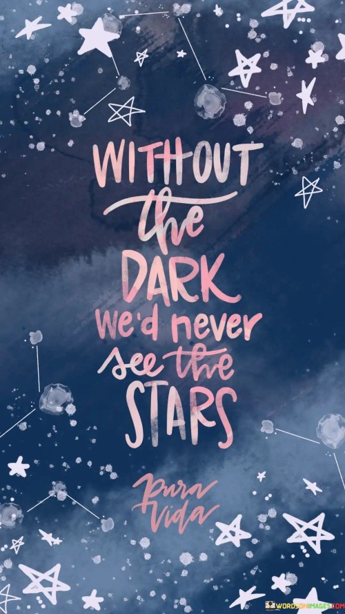 In life, sometimes we need tough times or hard moments (the dark) to appreciate the good ones (the stars). Imagine if every day was perfect, we might not value the happy moments as much. The challenges we face (the dark) can help us grow stronger and wiser, making us appreciate the beauty of success and happiness (the stars) even more when they come. So, don't be disheartened by difficulties; they can lead to brighter days.

Think of a clear night sky. The stars shine the brightest in the darkest of nights. Similarly, our talents and strengths often become more evident when we face tough situations (the dark). These challenges push us to reach our full potential and uncover our hidden capabilities. So, remember, even in the darkest times, there's a chance for your true light to shine.

Life is a journey with ups and downs. The quote reminds us that we can find hope and inspiration (the stars) even in difficult times (the dark). It teaches us to embrace challenges as opportunities for growth and learning. So, when life gets tough, keep in mind that it's just a part of the journey towards something beautiful and bright.