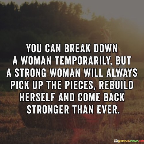 This quote highlights the resilience and strength of a woman in the face of adversity. It suggests that while a woman may experience moments of being broken down or facing hardships, she possesses an innate ability to rise above those challenges. It acknowledges that temporary setbacks or difficulties may occur, but a strong woman will always find the courage and determination to pick up the pieces, rebuild herself, and emerge even stronger than before. The quote emphasizes the indomitable spirit of a woman, illustrating her capacity for growth, self-improvement, and personal transformation. It conveys the idea that setbacks are not permanent and do not define a woman's strength or worth. Instead, they serve as stepping stones for her to become more resilient, empowered, and capable of overcoming obstacles. This quote serves as a reminder of the incredible strength that resides within women, demonstrating their ability to bounce back from adversity with grace and resilience. It celebrates their tenacity, determination, and unwavering spirit, emphasizing that setbacks are merely temporary setbacks, and a strong woman will always find a way to rebuild herself and come back stronger than ever. It inspires women to embrace their inner strength, never allowing temporary difficulties to define their journey or hinder their growth. Ultimately, the quote embodies the empowering message that a strong woman possesses an unwavering ability to conquer challenges, rebuild her life, and emerge as a force to be reckoned with.