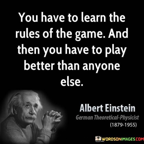 The quote "You have to learn the rules of the game and then you have to play better than anyone else" by Albert Einstein embodies the essence of success through knowledge, preparation, and excellence in execution. At its core, the quote emphasizes the importance of understanding the fundamentals and intricacies of any endeavor before striving for mastery and success. Learning the rules and principles governing a particular domain provides individuals with a solid foundation upon which they can build their skills and strategies. It ensures that their efforts are grounded in knowledge and understanding, enabling them to make informed decisions and avoid unnecessary mistakes. However, simply knowing the rules is not enough. The quote also underscores the need for relentless commitment to improvement and surpassing the competition. Success is not achieved by merely following the status quo; it requires individuals to push beyond the ordinary and strive for excellence in their performance. By continually honing their abilities and seeking innovative approaches, individuals can stand out from the crowd and elevate their achievements to new heights. The quote also highlights the value of continuous learning and adaptability. In many areas of life, rules and circumstances may change, requiring individuals to stay informed and adjust their approach accordingly. Those who can adapt quickly and efficiently are more likely to succeed, as they can leverage their knowledge to stay ahead of the curve. Furthermore, the quote reflects the idea that true success comes from going above and beyond what is expected. By playing better than anyone else, individuals demonstrate their commitment to excellence and set themselves apart as leaders in their field. It is this dedication to surpassing expectations that propels individuals to achieve remarkable results and leave a lasting impact. In conclusion, Albert Einstein's quote "You have to learn the rules of the game and then you have to play better than anyone else" encapsulates the essence of success through knowledge, preparation, and exceptional performance. By understanding the rules of a given domain and continuously striving to improve and excel, individuals can position themselves for success and stand out among their peers. This mindset of continuous learning, adaptability, and pursuit of excellence serves as a guiding principle for those who seek to achieve greatness in any aspect of life.
