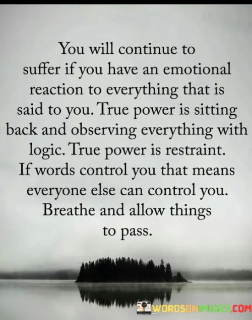 The quote advises on the importance of emotional intelligence and self-control in maintaining inner peace and personal power. It highlights that reacting emotionally to every situation can lead to unnecessary suffering and vulnerability to external influences. Instead, true power lies in the ability to step back, observe situations with logic and restraint, and not let words or external factors dictate one's emotions and actions. Emotional reactions are natural and often instinctive responses to various stimuli. However, when emotions constantly dictate our responses, we may become easily influenced and lose control over our own thoughts and actions. The quote suggests that emotional reactions can be like chains that others can use to control us. Therefore, to regain control, we must learn to observe situations objectively, allowing logic and rationality to guide our responses. By cultivating emotional intelligence and self-awareness, individuals can develop a greater sense of inner strength and resilience. Instead of immediately reacting to words or events, they can take a step back, assess the situation calmly, and choose the most appropriate response. This approach empowers individuals to handle challenges with composure and make well-informed decisions rather than acting impulsively based on emotions. The quote also emphasizes the importance of mindfulness and the practice of letting go. By taking deep breaths and allowing thoughts and emotions to pass without clinging to them, individuals can maintain a sense of inner peace and prevent unnecessary stress and anxiety. Mindfulness helps create space between stimulus and response, providing an opportunity to choose how to react rather than being controlled by external factors. In conclusion, the quote encourages individuals to embrace emotional intelligence and self-control as sources of true power. By observing situations with logic and restraint, we can free ourselves from emotional reactivity and maintain our sense of self-determination. Learning to detach from emotional triggers and allowing things to pass empowers us to navigate life's challenges with wisdom and composure. Ultimately, by cultivating this mindset, we can enhance our emotional well-being, strengthen our resilience, and experience greater peace and freedom in our lives.