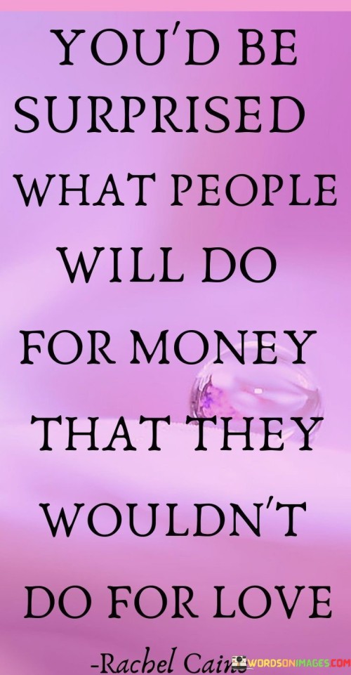 The quote "You'd be surprised what people will do for money that they wouldn't do for love" highlights the powerful influence that money can have on human behavior and decisions. It suggests that the pursuit of financial gain can lead individuals to compromise their values, make ethically questionable choices, and engage in actions they might not consider if driven by love or emotional connections. Money, as a form of currency and a means of acquiring material possessions and resources, holds significant sway over people's lives. It can motivate individuals to work hard, seek opportunities, and make strategic decisions to improve their financial status. However, the pursuit of money can also create a powerful drive that may overshadow other aspects of life, such as personal relationships, ethical considerations, and emotional well-being. Love, on the other hand, encompasses a wide range of emotions and connections, including compassion, empathy, care, and affection. It often drives people to prioritize the well-being and happiness of others over personal gain. Love can foster a sense of unity and harmony, encouraging acts of kindness, sacrifice, and support for those we care about. The quote suggests that when faced with choices between money and love, some individuals may prioritize financial gain over emotional connections. This could lead to actions that are driven solely by financial motives, without regard for the potential consequences on relationships or the well-being of others. However, it is essential to recognize that each person's values and priorities can differ significantly. While some may prioritize financial success, others may prioritize love, family, or personal happiness. The quote reminds us of the complexities of human nature and the diverse motivations that guide individuals' choices and actions. In conclusion, the quote "You'd be surprised what people will do for money that they wouldn't do for love" sheds light on the powerful influence of money on human behavior. It highlights the potential for financial pursuits to lead individuals to make decisions and engage in actions that may diverge from their behavior when driven by love and emotional connections. However, it is crucial to remember that individuals' values and motivations can vary, and the pursuit of money and love can coexist harmoniously in different aspects of life. Understanding these dynamics can help us reflect on our own values and priorities and make informed decisions that align with our personal beliefs and principles.