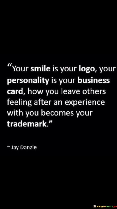 The quote emphasizes the impact of personal interactions. "Your smile is your logo, your personality is your business card. How you leave others feeling after an experience with you becomes your trademark" suggests that your demeanor, character, and the emotions you evoke in others leave a lasting impression.

The quote speaks to the significance of one's presence. It implies that the way you make others feel is a defining aspect of your identity.

In essence, the quote celebrates the value of authenticity and positive interactions. It underscores the idea that your actions and the emotions you evoke in others create a unique and memorable impression. This sentiment reflects the idea that your personal brand is built not just on external markers but on the lasting impact you have on others through your demeanor and interactions.