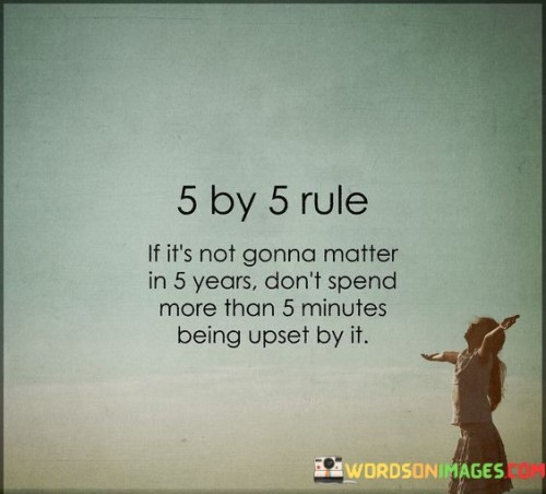 This insightful quote offers a practical and effective approach to managing emotions and perspective in the face of challenges and setbacks. The "5 by 5 rule" encourages individuals to assess the significance of their problems and frustrations by considering whether they will have a lasting impact on their lives in five years' time. If the issue at hand is unlikely to matter in the long run, the quote advises not to invest more than five minutes being upset about it. This rule serves as a reminder to prioritize mental and emotional well-being, avoiding unnecessary stress and anxiety over minor or temporary issues. By adopting this mindset, individuals can gain better control over their reactions, focus on what truly matters, and maintain a more positive and balanced outlook on life.The "5 by 5 rule" encourages individuals to take a step back and assess the gravity of their current frustrations or challenges in a broader context. By asking whether the issue will still be significant in five years, the quote prompts individuals to consider the long-term impact of their emotions and reactions. This perspective shift can help differentiate between temporary setbacks and more substantial, life-altering events, guiding individuals to channel their energy more effectively.The quote's advice to not spend more than five minutes being upset emphasizes the importance of emotional resilience and mental well-being. By limiting the time spent dwelling on negative emotions, individuals can prevent prolonged distress and avoid escalating minor issues into major sources of stress. It promotes a proactive approach to handling emotions, encouraging individuals to address and process their feelings constructively without allowing them to consume excessive time and energy.Furthermore, the "5 by 5 rule" fosters a sense of perspective and gratitude, allowing individuals to focus on the positive aspects of life and acknowledge the transient nature of many challenges. It encourages the practice of mindfulness and living in the present, appreciating the blessings and opportunities that may otherwise be overshadowed by momentary frustrations.In conclusion, the "5 by 5 rule" offers a valuable framework for managing emotions and maintaining perspective. By assessing the lasting impact of frustrations and setbacks and limiting the time spent being upset over minor issues, individuals can prioritize their emotional well-being, maintain a positive outlook, and focus on what truly matters in their lives. This rule serves as a valuable reminder to approach challenges with resilience and gratitude, empowering individuals to lead more balanced, emotionally healthy, and fulfilling lives.