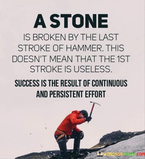 The analogy "A stone is broken by the last stroke of the hammer; this doesn't mean that the first stroke is useless. Success is the result of continuous and persistent effort" illustrates that while the final push may seem decisive, each step in the process contributes to the eventual outcome. It suggests that consistent effort, even when progress isn't immediately apparent, is crucial for achieving success.

This analogy underscores the significance of incremental progress. It implies that every action, no matter how seemingly small, contributes to the ultimate achievement.

In conclusion, the analogy reinforces the idea that success is built through sustained endeavor. By recognizing the value of each step and persisting even when results aren't immediate, individuals can appreciate the cumulative effect of their efforts, ultimately leading to the attainment of their goals.