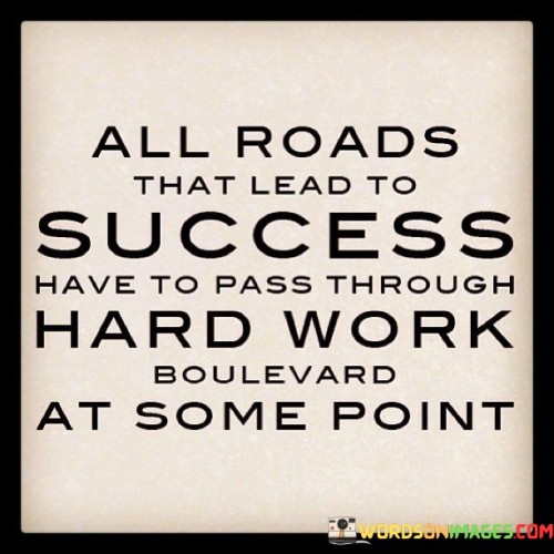 The quote "All roads that lead to success have to pass through Hard Work Boulevard" underscores that hard work is an essential component of any successful journey. It suggests that diligent effort is a necessary pathway on the route to accomplishing one's goals.

This quote emphasizes the universal nature of hard work. It implies that regardless of the pursuit, dedicating oneself to consistent and determined labor is a common denominator in achieving success.

In conclusion, the quote highlights the inescapable role of hard work. By recognizing that sustained effort is an integral part of the journey to success, individuals can embrace the challenges and rewards that come from treading the path of Hard Work Boulevard, reinforcing the principle that determination and diligence are pivotal for meaningful accomplishments.