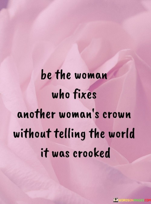 In this empowering quote, the emphasis lies on the importance of women supporting and uplifting each other without seeking recognition or validation from others. The metaphor of "fixing another woman's crown" symbolizes helping and empowering one another to overcome challenges or insecurities, much like straightening a crooked crown to ensure it sits confidently and regally. By doing so discreetly and without broadcasting the act to the world, it conveys the idea of genuine and selfless support. It encourages women to be kind, compassionate, and empathetic towards each other, fostering a sisterhood where they lift each other up rather than tear each other down. It also promotes the notion that women's achievements and acts of kindness can be meaningful and impactful without the need for external validation or praise. Embracing this attitude, women can create a powerful network of solidarity, fostering a positive and supportive environment in which every woman can thrive and shine. Ultimately, the quote inspires women to be humble, yet resilient forces of change, quietly empowering and motivating each other to be the best versions of themselves.